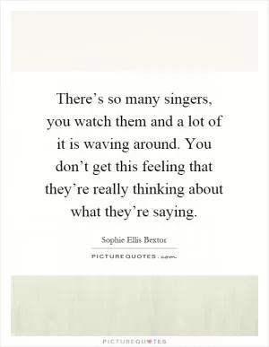 There’s so many singers, you watch them and a lot of it is waving around. You don’t get this feeling that they’re really thinking about what they’re saying Picture Quote #1