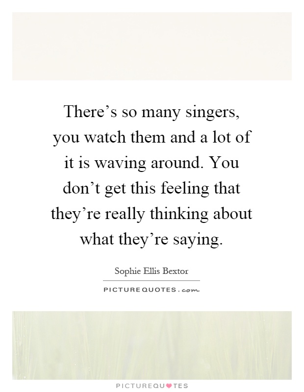There's so many singers, you watch them and a lot of it is waving around. You don't get this feeling that they're really thinking about what they're saying Picture Quote #1