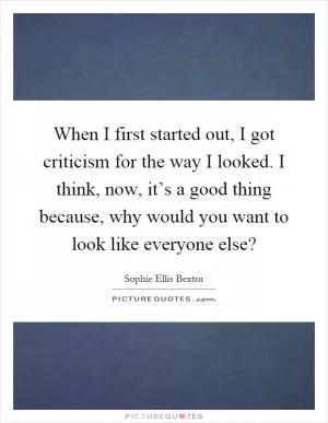 When I first started out, I got criticism for the way I looked. I think, now, it’s a good thing because, why would you want to look like everyone else? Picture Quote #1