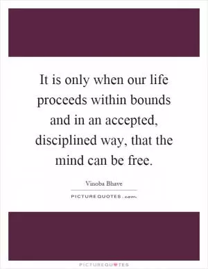 It is only when our life proceeds within bounds and in an accepted, disciplined way, that the mind can be free Picture Quote #1