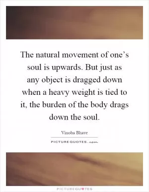 The natural movement of one’s soul is upwards. But just as any object is dragged down when a heavy weight is tied to it, the burden of the body drags down the soul Picture Quote #1
