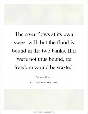 The river flows at its own sweet will, but the flood is bound in the two banks. If it were not thus bound, its freedom would be wasted Picture Quote #1