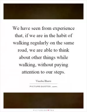 We have seen from experience that, if we are in the habit of walking regularly on the same road, we are able to think about other things while walking, without paying attention to our steps Picture Quote #1