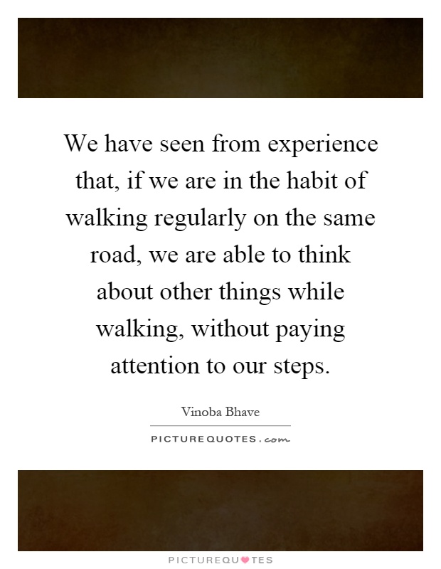 We have seen from experience that, if we are in the habit of walking regularly on the same road, we are able to think about other things while walking, without paying attention to our steps Picture Quote #1
