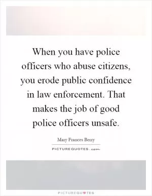 When you have police officers who abuse citizens, you erode public confidence in law enforcement. That makes the job of good police officers unsafe Picture Quote #1