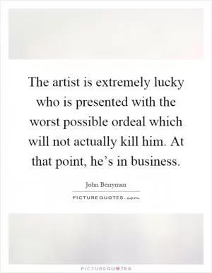 The artist is extremely lucky who is presented with the worst possible ordeal which will not actually kill him. At that point, he’s in business Picture Quote #1