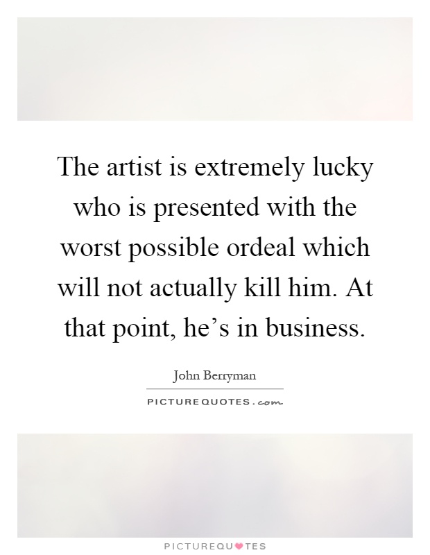 The artist is extremely lucky who is presented with the worst possible ordeal which will not actually kill him. At that point, he's in business Picture Quote #1