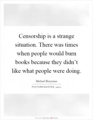 Censorship is a strange situation. There was times when people would burn books because they didn’t like what people were doing Picture Quote #1