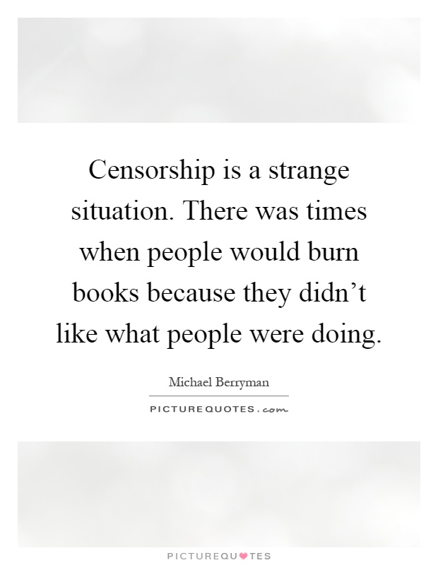 Censorship is a strange situation. There was times when people would burn books because they didn't like what people were doing Picture Quote #1