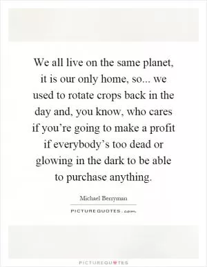 We all live on the same planet, it is our only home, so... we used to rotate crops back in the day and, you know, who cares if you’re going to make a profit if everybody’s too dead or glowing in the dark to be able to purchase anything Picture Quote #1