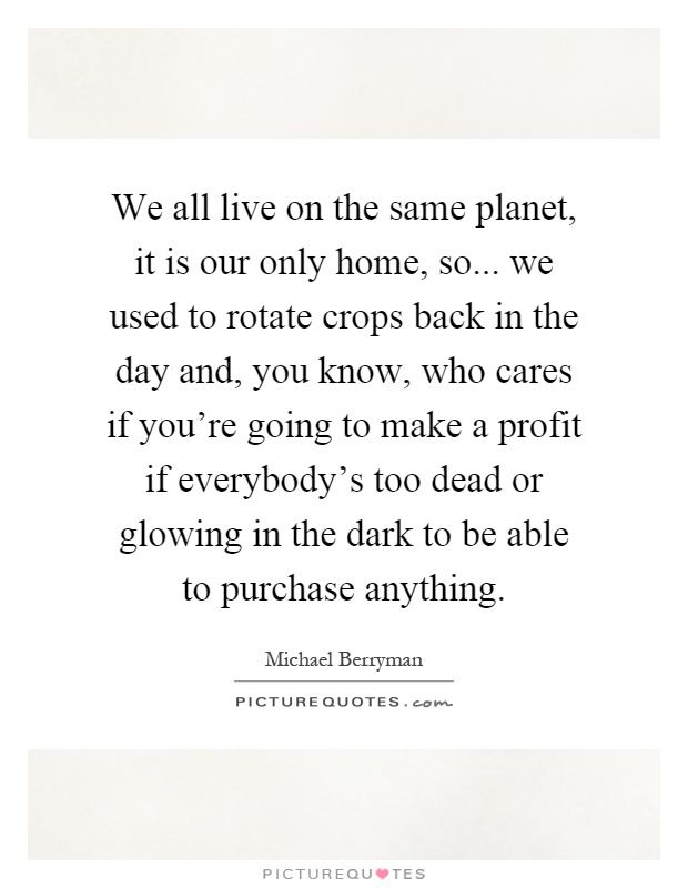 We all live on the same planet, it is our only home, so... we used to rotate crops back in the day and, you know, who cares if you're going to make a profit if everybody's too dead or glowing in the dark to be able to purchase anything Picture Quote #1