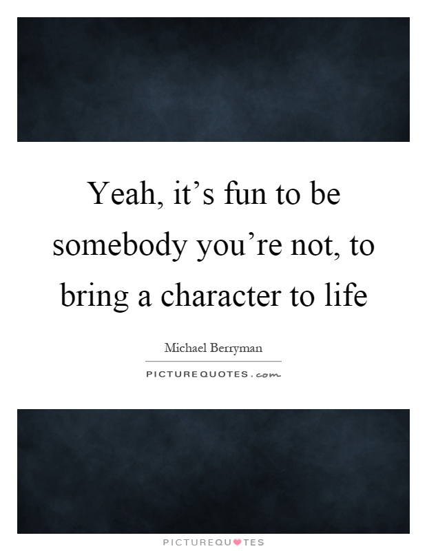 Yeah, it's fun to be somebody you're not, to bring a character to life Picture Quote #1
