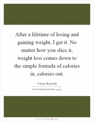 After a lifetime of losing and gaining weight, I get it. No matter how you slice it, weight loss comes down to the simple formula of calories in, calories out Picture Quote #1