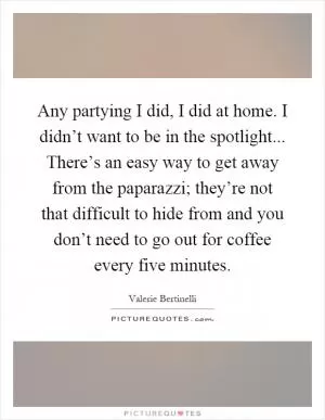 Any partying I did, I did at home. I didn’t want to be in the spotlight... There’s an easy way to get away from the paparazzi; they’re not that difficult to hide from and you don’t need to go out for coffee every five minutes Picture Quote #1