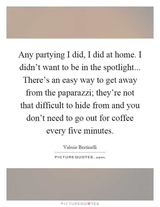 Any partying I did, I did at home. I didn't want to be in the spotlight... There's an easy way to get away from the paparazzi; they're not that difficult to hide from and you don't need to go out for coffee every five minutes Picture Quote #1
