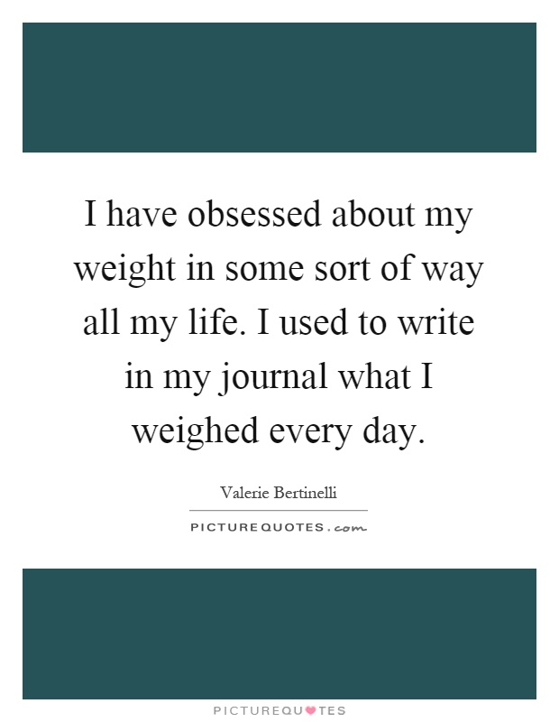 I have obsessed about my weight in some sort of way all my life. I used to write in my journal what I weighed every day Picture Quote #1