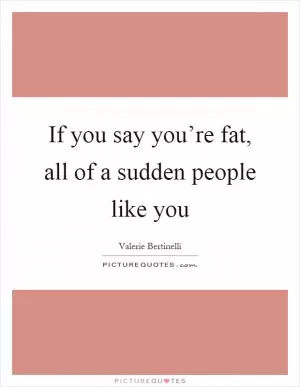 If you say you’re fat, all of a sudden people like you Picture Quote #1