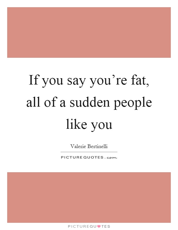 If you say you're fat, all of a sudden people like you Picture Quote #1