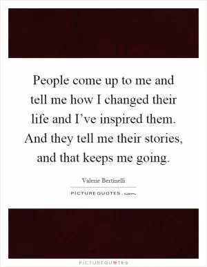 People come up to me and tell me how I changed their life and I’ve inspired them. And they tell me their stories, and that keeps me going Picture Quote #1