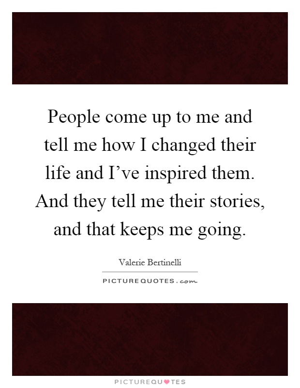 People come up to me and tell me how I changed their life and I've inspired them. And they tell me their stories, and that keeps me going Picture Quote #1
