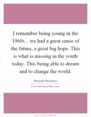 I remember being young in the 1960s... we had a great sense of the future, a great big hope. This is what is missing in the youth today. This being able to dream and to change the world Picture Quote #1
