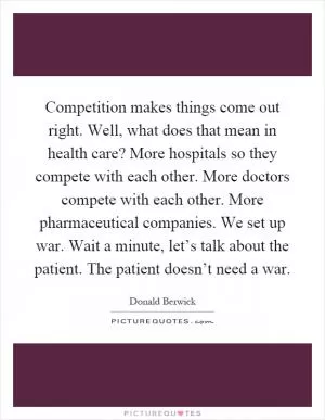 Competition makes things come out right. Well, what does that mean in health care? More hospitals so they compete with each other. More doctors compete with each other. More pharmaceutical companies. We set up war. Wait a minute, let’s talk about the patient. The patient doesn’t need a war Picture Quote #1