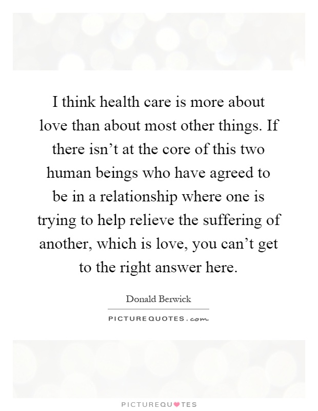 I think health care is more about love than about most other things. If there isn't at the core of this two human beings who have agreed to be in a relationship where one is trying to help relieve the suffering of another, which is love, you can't get to the right answer here Picture Quote #1