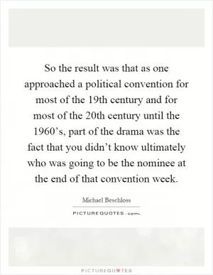 So the result was that as one approached a political convention for most of the 19th century and for most of the 20th century until the 1960’s, part of the drama was the fact that you didn’t know ultimately who was going to be the nominee at the end of that convention week Picture Quote #1