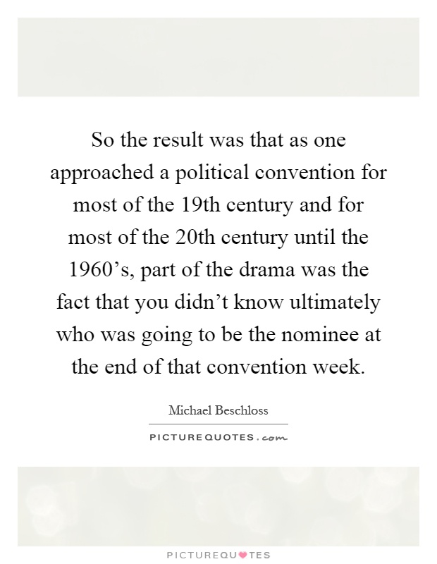 So the result was that as one approached a political convention for most of the 19th century and for most of the 20th century until the 1960's, part of the drama was the fact that you didn't know ultimately who was going to be the nominee at the end of that convention week Picture Quote #1