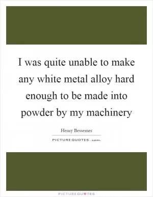 I was quite unable to make any white metal alloy hard enough to be made into powder by my machinery Picture Quote #1