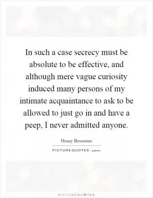In such a case secrecy must be absolute to be effective, and although mere vague curiosity induced many persons of my intimate acquaintance to ask to be allowed to just go in and have a peep, I never admitted anyone Picture Quote #1