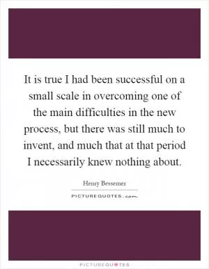 It is true I had been successful on a small scale in overcoming one of the main difficulties in the new process, but there was still much to invent, and much that at that period I necessarily knew nothing about Picture Quote #1