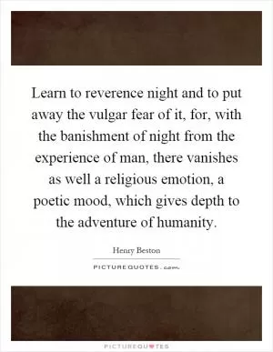 Learn to reverence night and to put away the vulgar fear of it, for, with the banishment of night from the experience of man, there vanishes as well a religious emotion, a poetic mood, which gives depth to the adventure of humanity Picture Quote #1