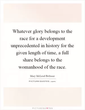 Whatever glory belongs to the race for a development unprecedented in history for the given length of time, a full share belongs to the womanhood of the race Picture Quote #1