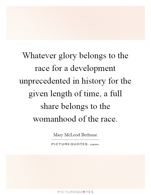 Whatever glory belongs to the race for a development unprecedented in history for the given length of time, a full share belongs to the womanhood of the race Picture Quote #1