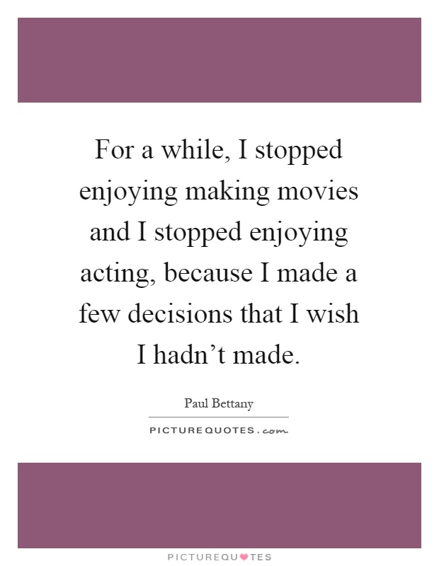 For a while, I stopped enjoying making movies and I stopped enjoying acting, because I made a few decisions that I wish I hadn't made Picture Quote #1
