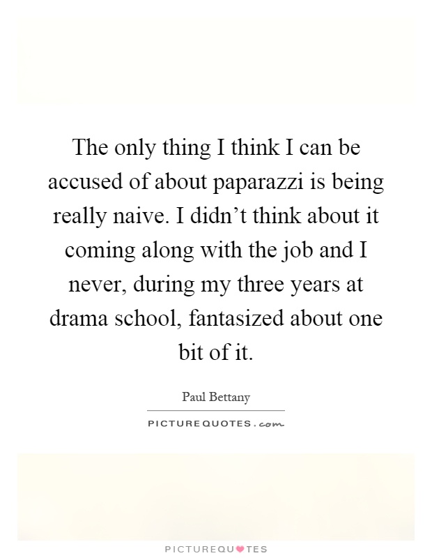The only thing I think I can be accused of about paparazzi is being really naive. I didn't think about it coming along with the job and I never, during my three years at drama school, fantasized about one bit of it Picture Quote #1
