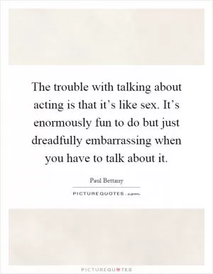 The trouble with talking about acting is that it’s like sex. It’s enormously fun to do but just dreadfully embarrassing when you have to talk about it Picture Quote #1