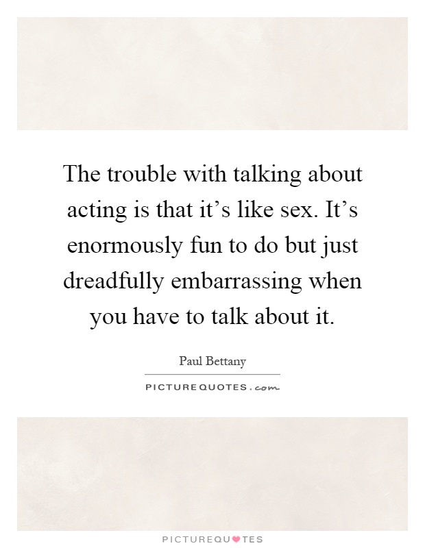 The trouble with talking about acting is that it's like sex. It's enormously fun to do but just dreadfully embarrassing when you have to talk about it Picture Quote #1