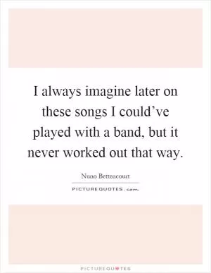 I always imagine later on these songs I could’ve played with a band, but it never worked out that way Picture Quote #1