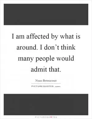 I am affected by what is around. I don’t think many people would admit that Picture Quote #1