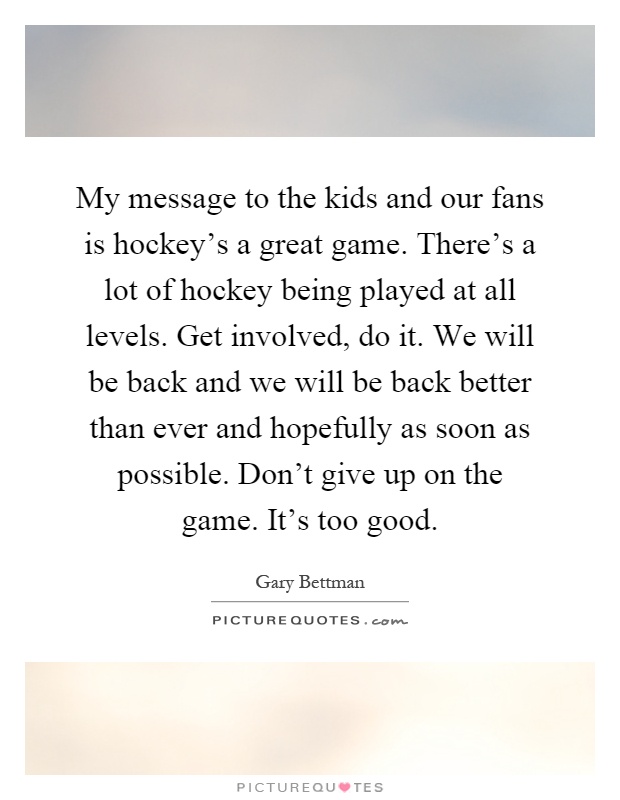 My message to the kids and our fans is hockey's a great game. There's a lot of hockey being played at all levels. Get involved, do it. We will be back and we will be back better than ever and hopefully as soon as possible. Don't give up on the game. It's too good Picture Quote #1