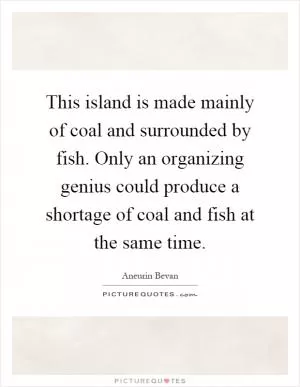 This island is made mainly of coal and surrounded by fish. Only an organizing genius could produce a shortage of coal and fish at the same time Picture Quote #1