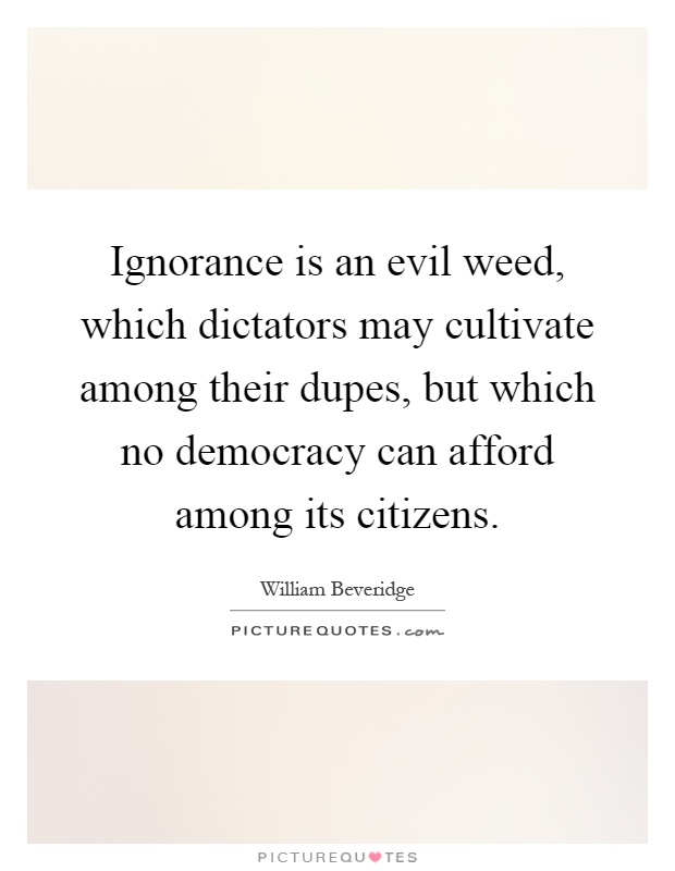 Ignorance is an evil weed, which dictators may cultivate among their dupes, but which no democracy can afford among its citizens Picture Quote #1