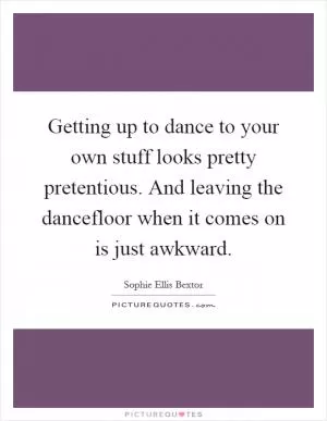 Getting up to dance to your own stuff looks pretty pretentious. And leaving the dancefloor when it comes on is just awkward Picture Quote #1