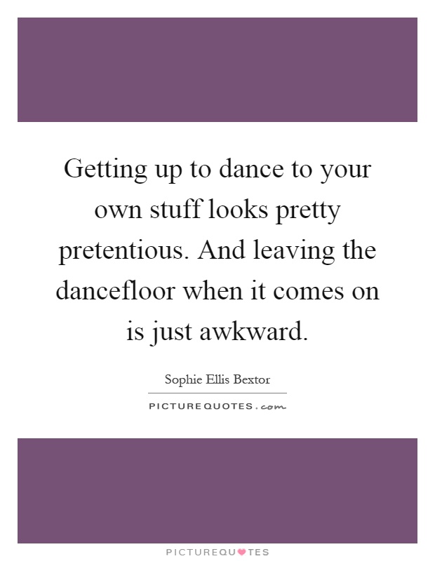 Getting up to dance to your own stuff looks pretty pretentious. And leaving the dancefloor when it comes on is just awkward Picture Quote #1