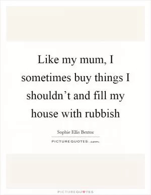 Like my mum, I sometimes buy things I shouldn’t and fill my house with rubbish Picture Quote #1
