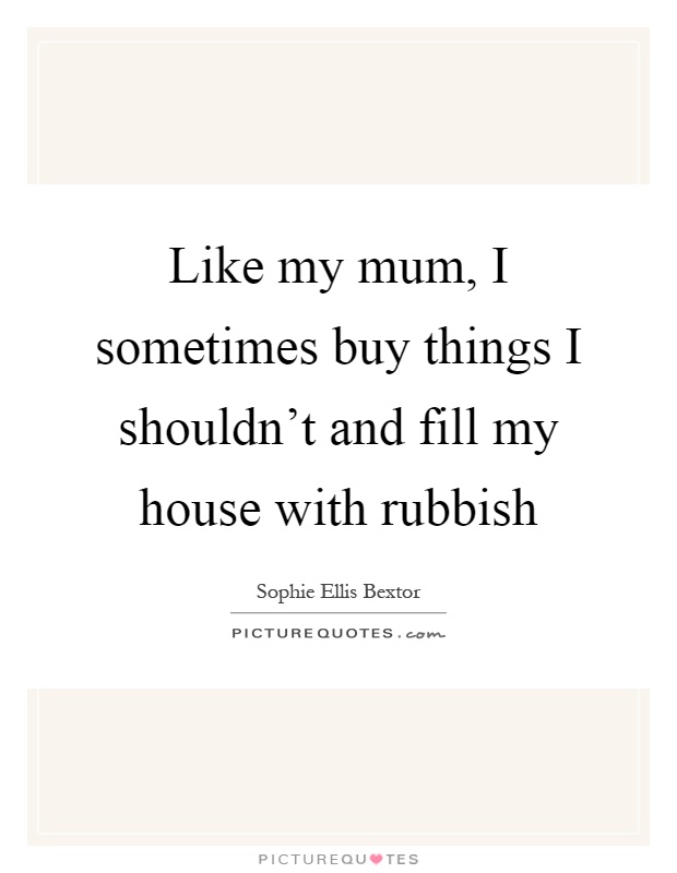 Like my mum, I sometimes buy things I shouldn't and fill my house with rubbish Picture Quote #1