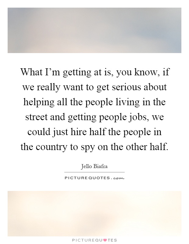 What I'm getting at is, you know, if we really want to get serious about helping all the people living in the street and getting people jobs, we could just hire half the people in the country to spy on the other half Picture Quote #1