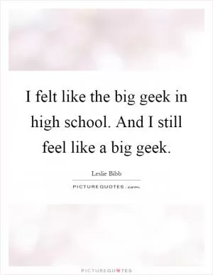 I felt like the big geek in high school. And I still feel like a big geek Picture Quote #1